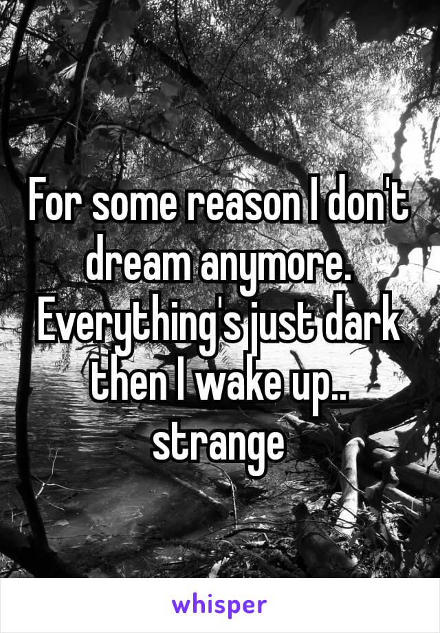 For some reason I don't dream anymore. Everything's​ just dark then I wake up.. strange