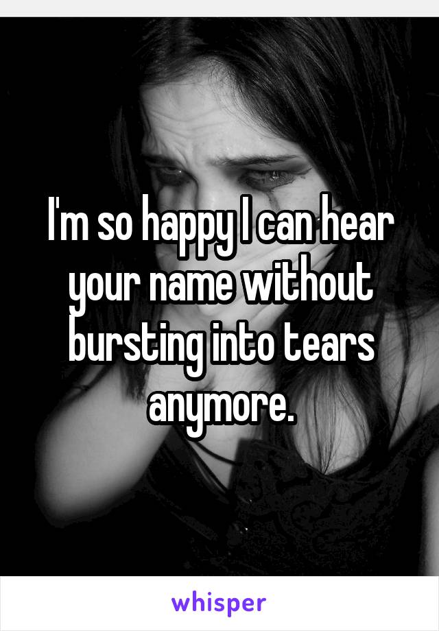 I'm so happy I can hear your name without bursting into tears anymore.