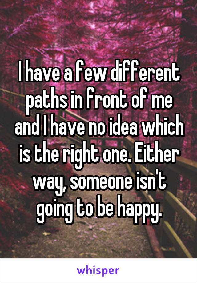 I have a few different paths in front of me and I have no idea which is the right one. Either way, someone isn't going to be happy.