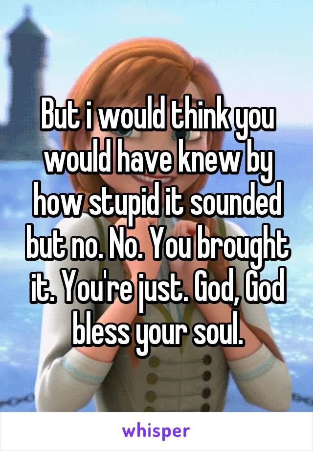 But i would think you would have knew by how stupid it sounded but no. No. You brought it. You're just. God, God bless your soul.