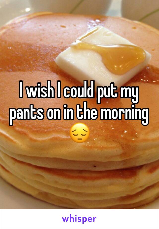 I wish I could put my pants on in the morning 😔