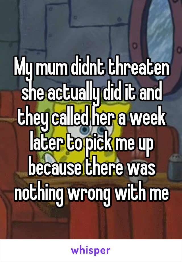 My mum didnt threaten she actually did it and they called her a week later to pick me up because there was nothing wrong with me