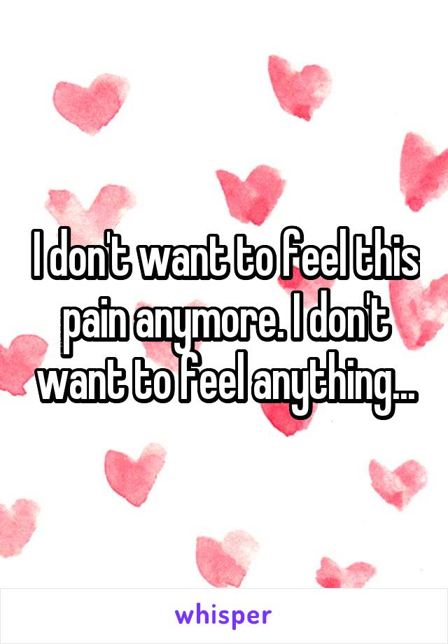 I don't want to feel this pain anymore. I don't want to feel anything...