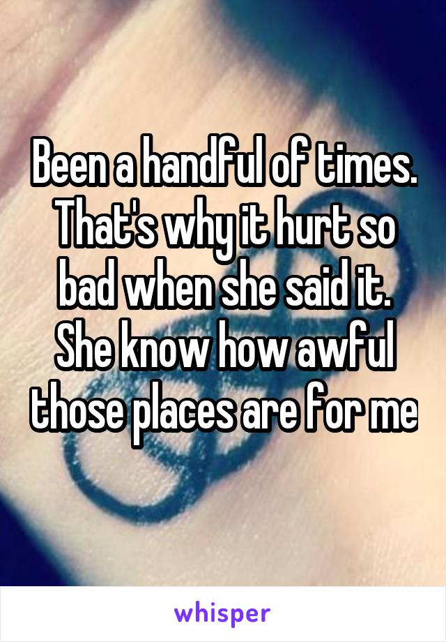 Been a handful of times. That's why it hurt so bad when she said it. She know how awful those places are for me 