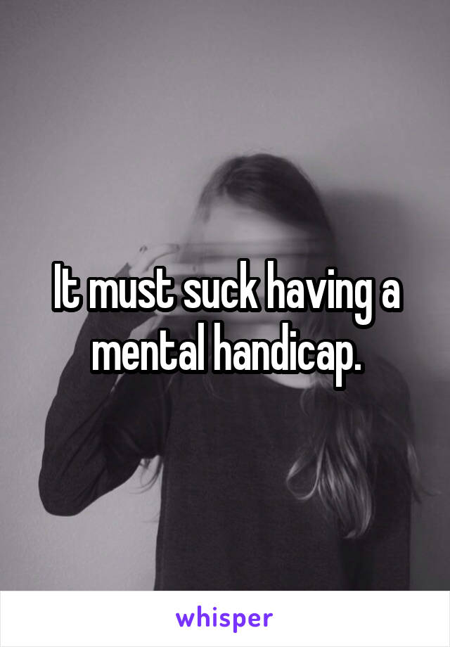 It must suck having a mental handicap.