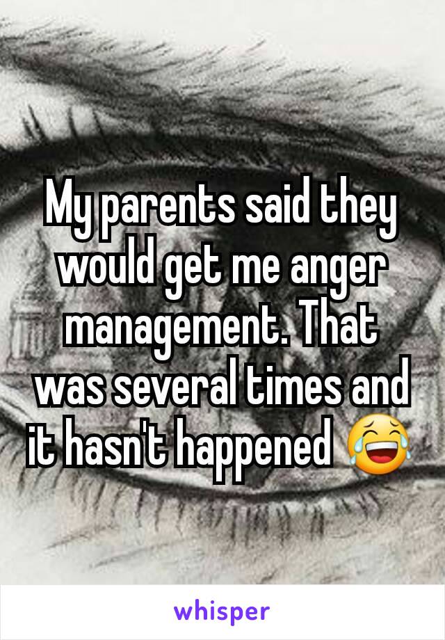 My parents said they would get me anger management. That was several times and it hasn't happened 😂