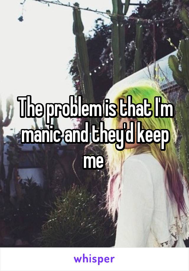 The problem is that I'm manic and they'd keep me 