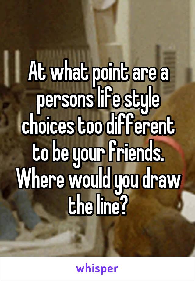 At what point are a persons life style choices too different to be your friends. Where would you draw the line?