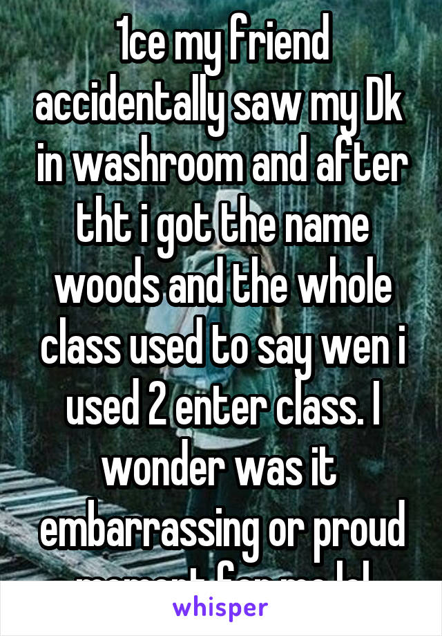 1ce my friend accidentally saw my Dk  in washroom and after tht i got the name woods and the whole class used to say wen i used 2 enter class. I wonder was it  embarrassing or proud moment for me lol