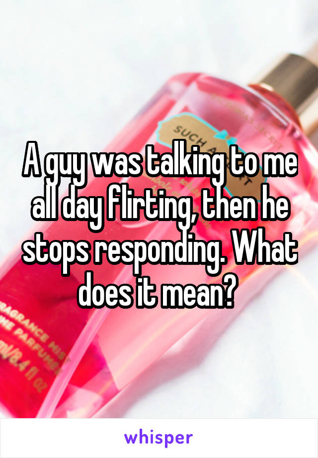 A guy was talking to me all day flirting, then he stops responding. What does it mean? 