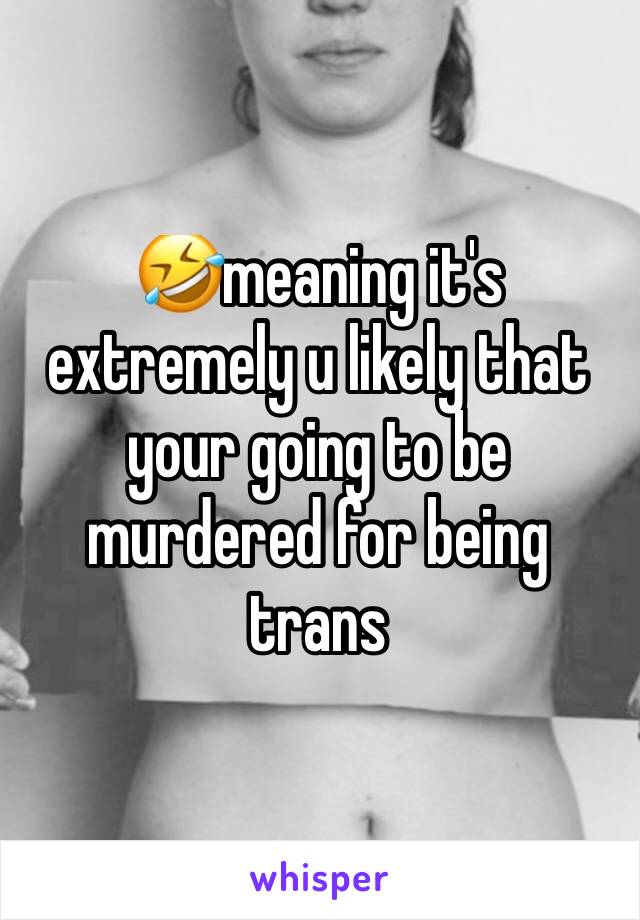 🤣meaning it's extremely u likely that your going to be murdered for being trans 