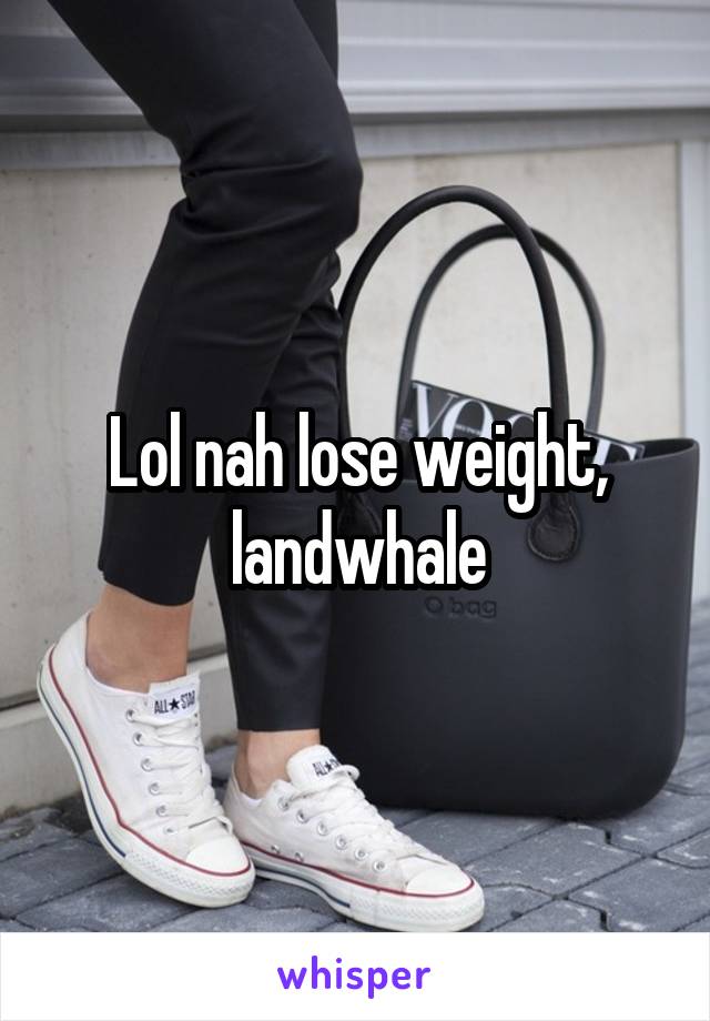 Lol nah lose weight, landwhale