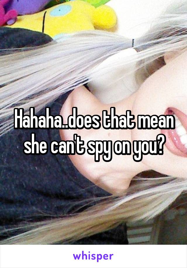 Hahaha..does that mean she can't spy on you?