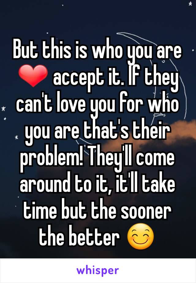 But this is who you are ❤ accept it. If they can't love you for who you are that's their problem! They'll come around to it, it'll take time but the sooner the better 😊