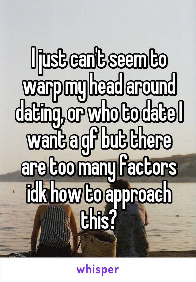 I just can't seem to warp my head around dating, or who to date I want a gf but there are too many factors idk how to approach this?