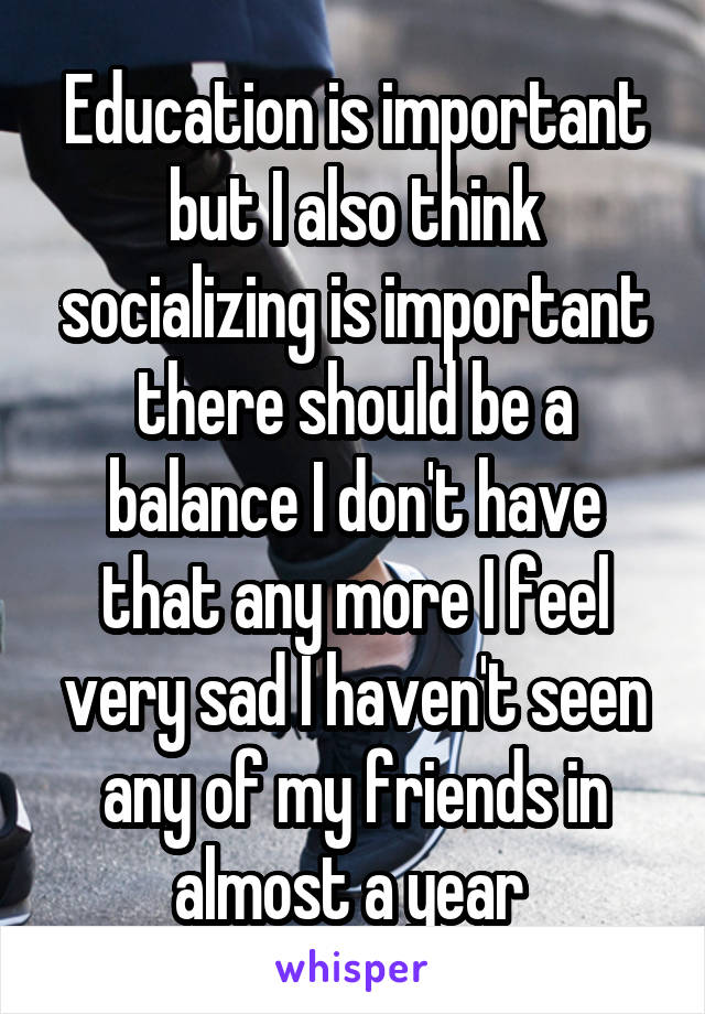 Education is important but I also think socializing is important there should be a balance I don't have that any more I feel very sad I haven't seen any of my friends in almost a year 