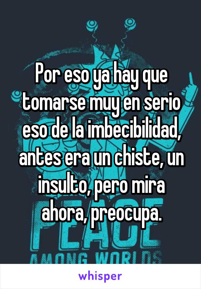 Por eso ya hay que tomarse muy en serio eso de la imbecibilidad, antes era un chiste, un insulto, pero mira ahora, preocupa.