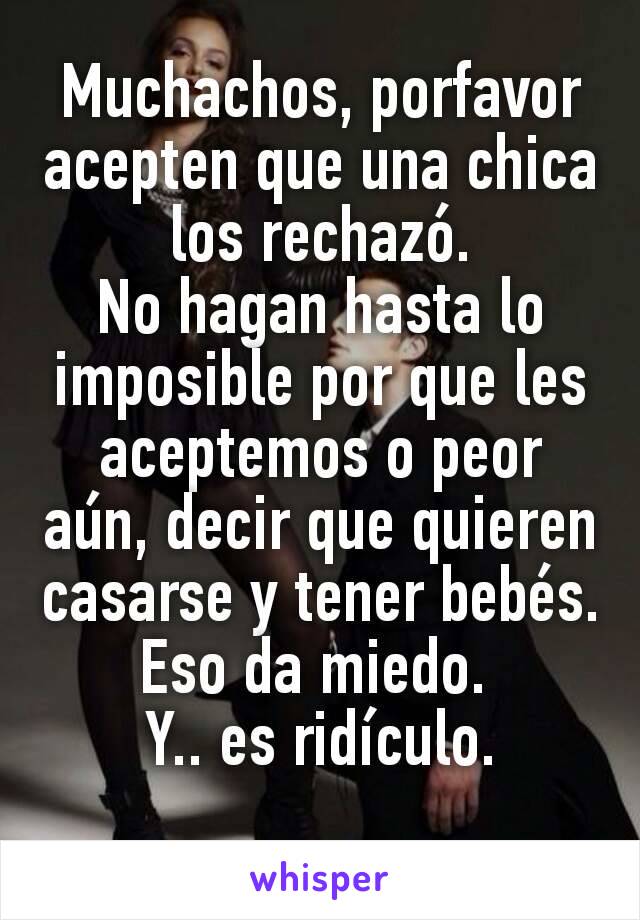 Muchachos, porfavor acepten que una chica los rechazó.
No hagan hasta lo imposible por que les aceptemos o peor aún, decir que quieren casarse y tener bebés.
Eso da miedo. 
Y.. es ridículo.