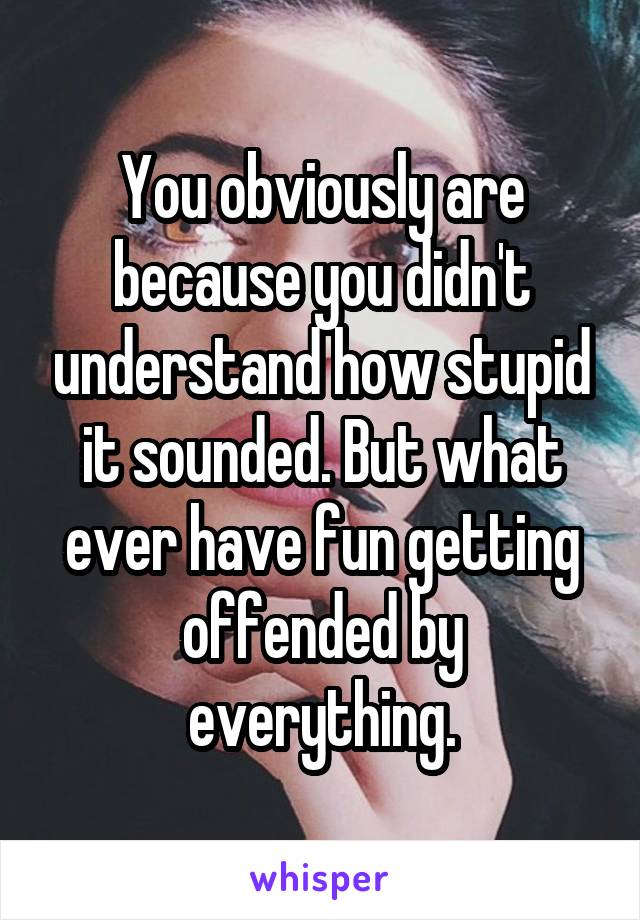 You obviously are because you didn't understand how stupid it sounded. But what ever have fun getting offended by everything.