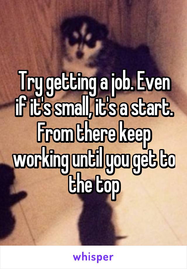 Try getting a job. Even if it's small, it's a start. From there keep working until you get to the top