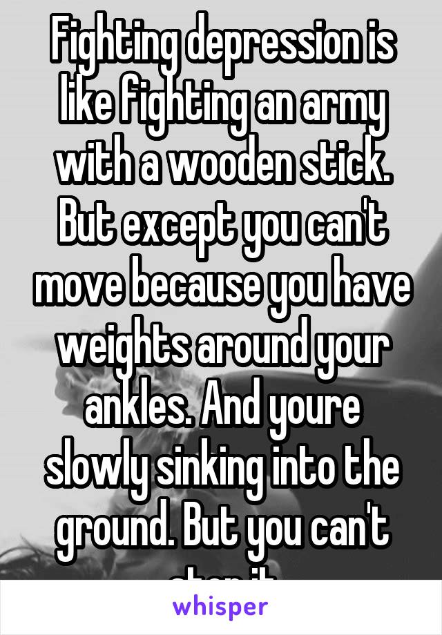 Fighting depression is like fighting an army with a wooden stick. But except you can't move because you have weights around your ankles. And youre slowly sinking into the ground. But you can't stop it