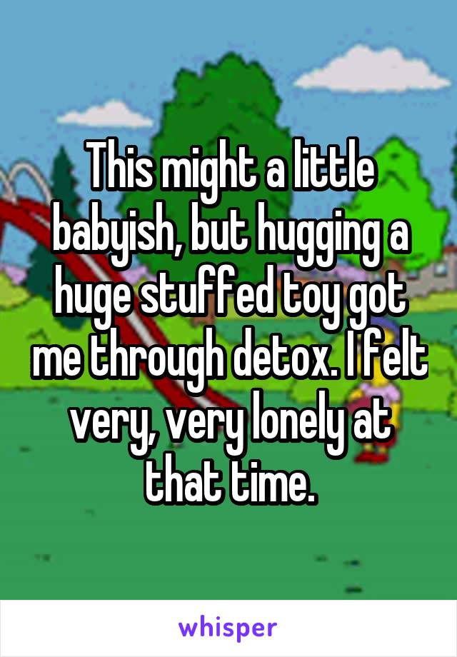 This might a little babyish, but hugging a huge stuffed toy got me through detox. I felt very, very lonely at that time.