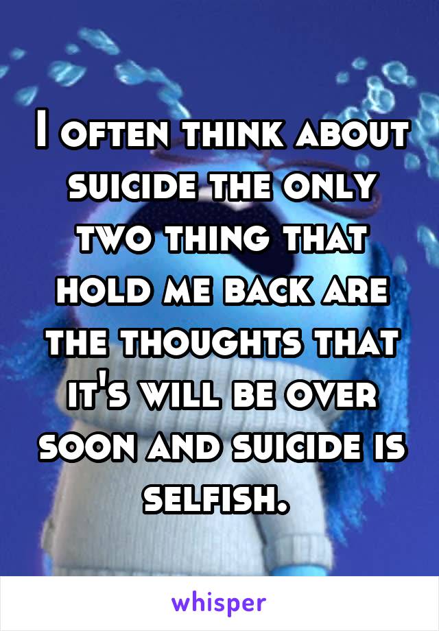 I often think about suicide the only two thing that hold me back are the thoughts that it's will be over soon and suicide is selfish. 