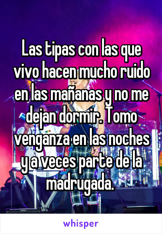 Las tipas con las que vivo hacen mucho ruido en las mañanas y no me dejan dormir. Tomo venganza en las noches y a veces parte de la madrugada. 