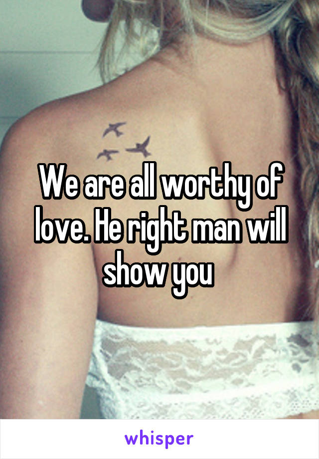 We are all worthy of love. He right man will show you 