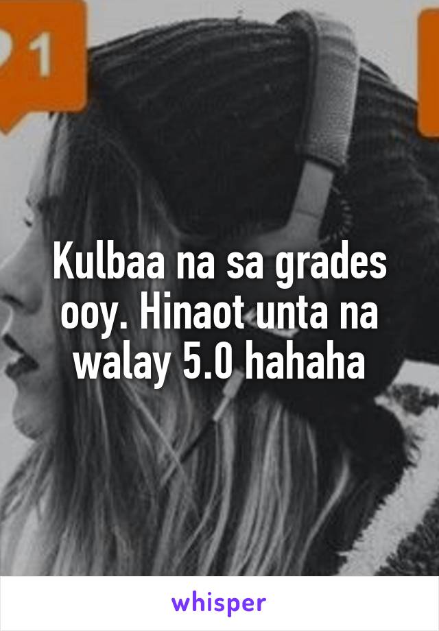 Kulbaa na sa grades ooy. Hinaot unta na walay 5.0 hahaha