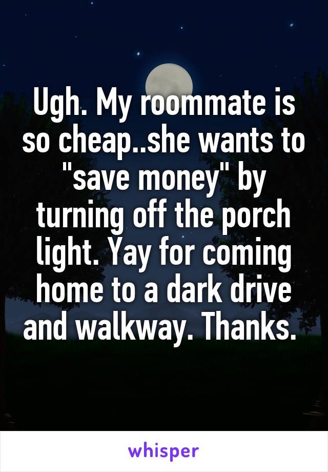 Ugh. My roommate is so cheap..she wants to "save money" by turning off the porch light. Yay for coming home to a dark drive and walkway. Thanks. 
