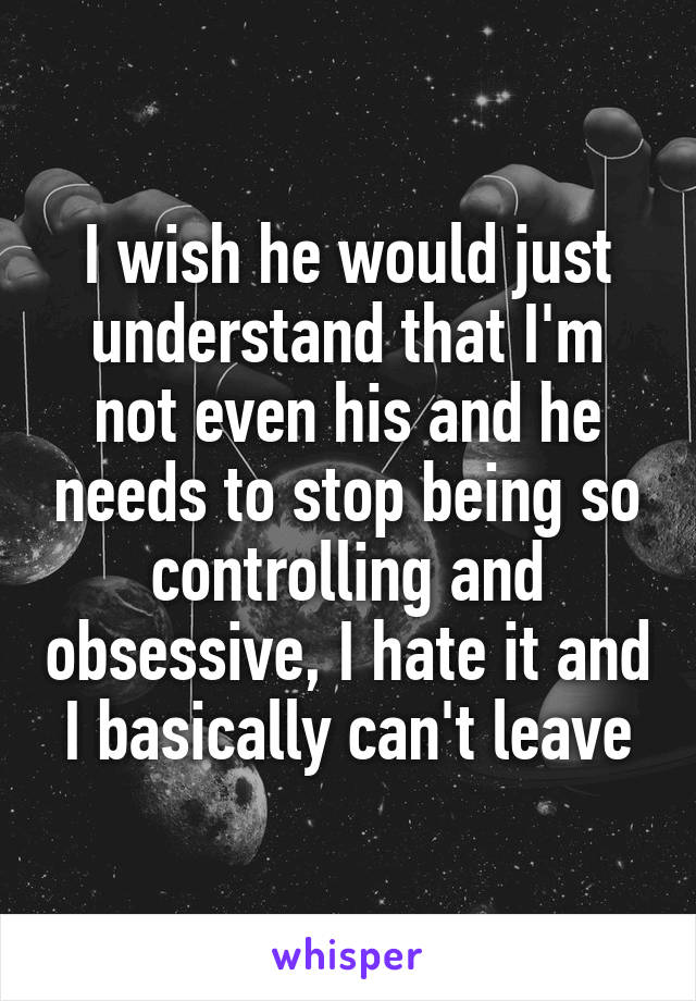 I wish he would just understand that I'm not even his and he needs to stop being so controlling and obsessive, I hate it and I basically can't leave