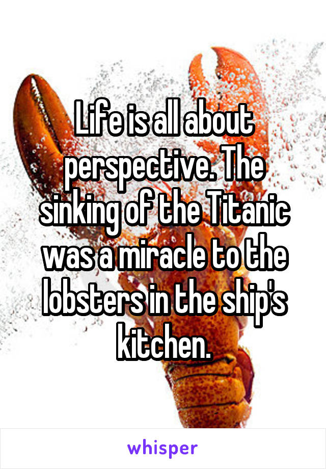 Life is all about perspective. The sinking of the Titanic was a miracle to the lobsters in the ship's kitchen.