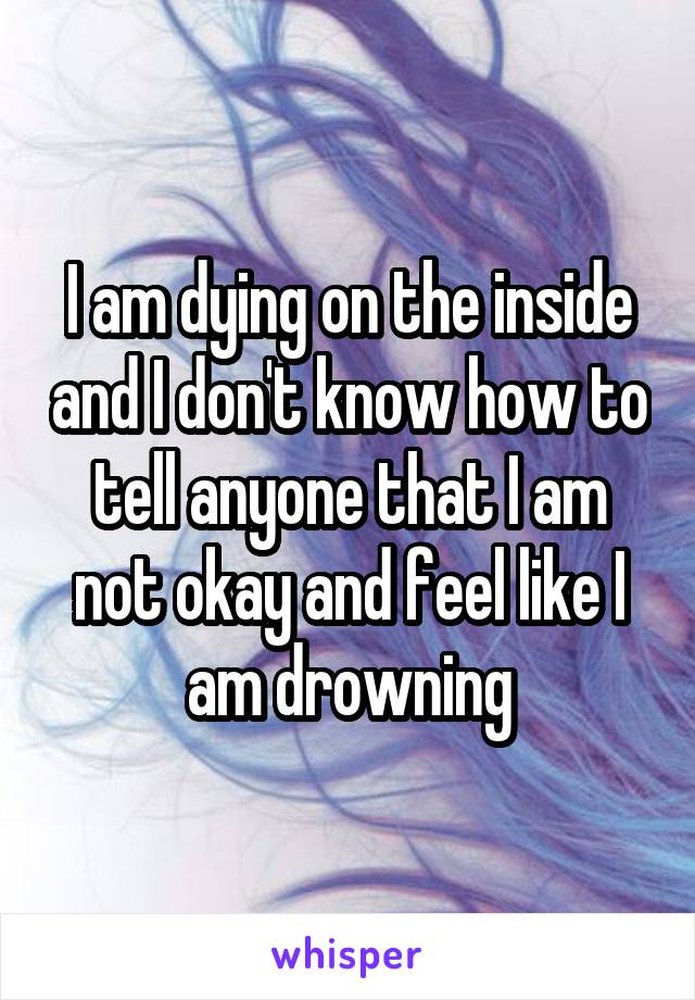 I am dying on the inside and I don't know how to tell anyone that I am not okay and feel like I am drowning