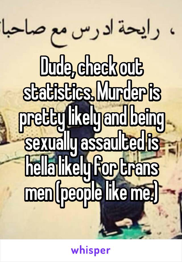 Dude, check out statistics. Murder is pretty likely and being sexually assaulted is hella likely for trans men (people like me.)