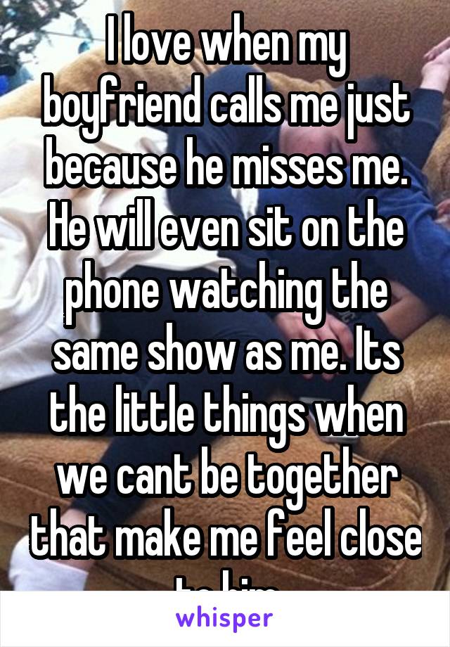 I love when my boyfriend calls me just because he misses me. He will even sit on the phone watching the same show as me. Its the little things when we cant be together that make me feel close to him