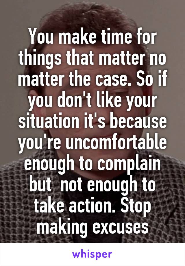 You make time for things that matter no matter the case. So if you don't like your situation it's because you're uncomfortable enough to complain but  not enough to take action. Stop making excuses