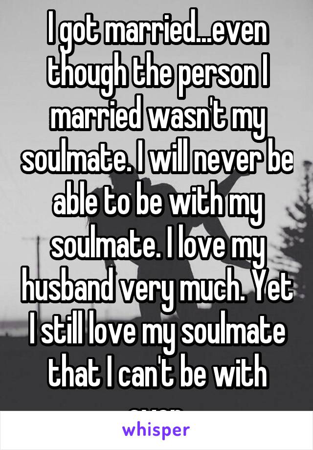 I got married...even though the person I married wasn't my soulmate. I will never be able to be with my soulmate. I love my husband very much. Yet I still love my soulmate that I can't be with ever.