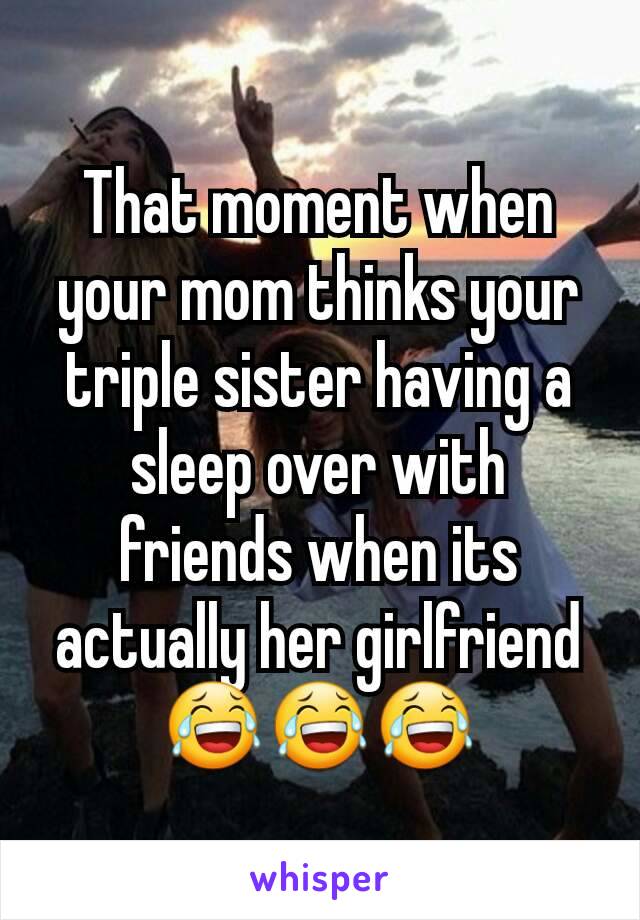 That moment when your mom thinks your triple sister having a sleep over with friends when its actually her girlfriend 😂😂😂