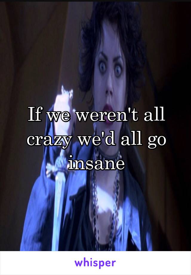 If we weren't all crazy we'd all go insane