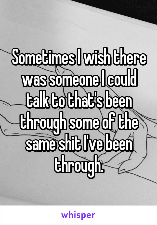 Sometimes I wish there was someone I could talk to that's been through some of the same shit I've been through.