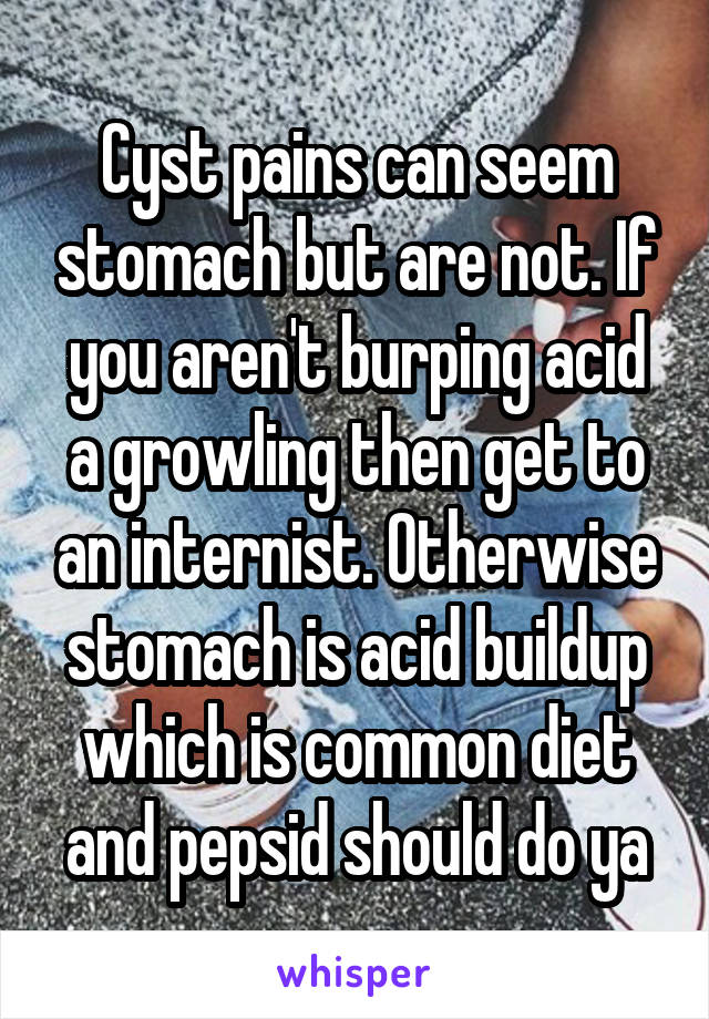 Cyst pains can seem stomach but are not. If you aren't burping acid a growling then get to an internist. Otherwise stomach is acid buildup which is common diet and pepsid should do ya