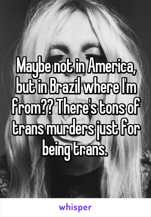 Maybe not in America, but in Brazil where I'm from?? There's tons of trans murders just for being trans. 