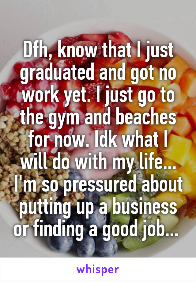 Dfh, know that I just graduated and got no work yet. I just go to the gym and beaches for now. Idk what I will do with my life... I'm so pressured about putting up a business or finding a good job... 