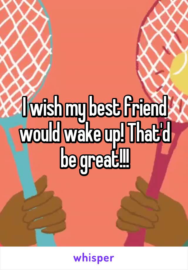 I wish my best friend would wake up! That'd be great!!!