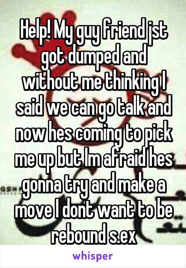 Help! My guy friend jst got dumped and without me thinking I said we can go talk and now hes coming to pick me up but Im afraid hes gonna try and make a move I dont want to be rebound s.ex