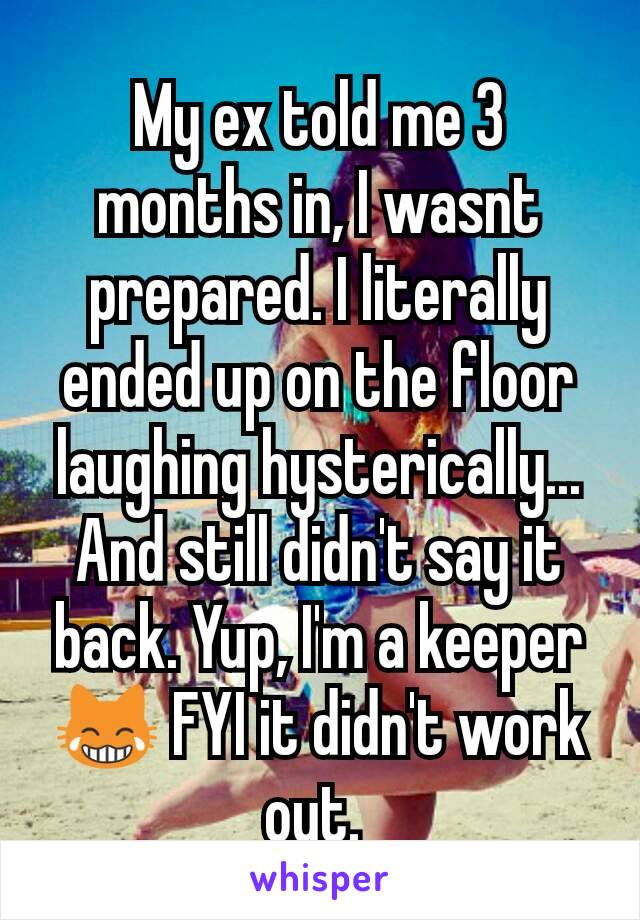 My ex told me 3 months in, I wasnt prepared. I literally ended up on the floor laughing hysterically... And still didn't say it back. Yup, I'm a keeper 😹 FYI it didn't work out. 