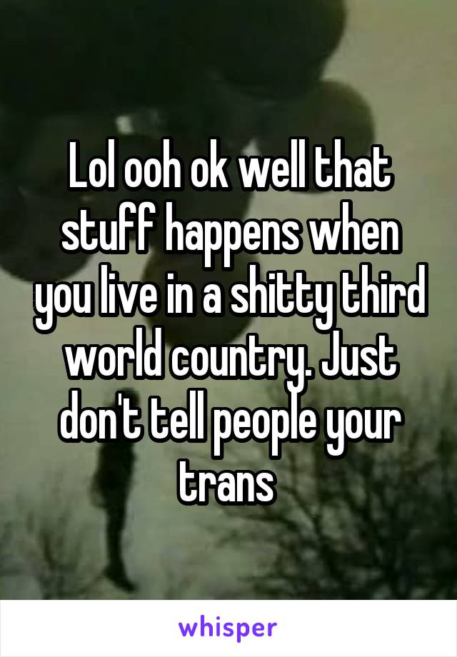 Lol ooh ok well that stuff happens when you live in a shitty third world country. Just don't tell people your trans 