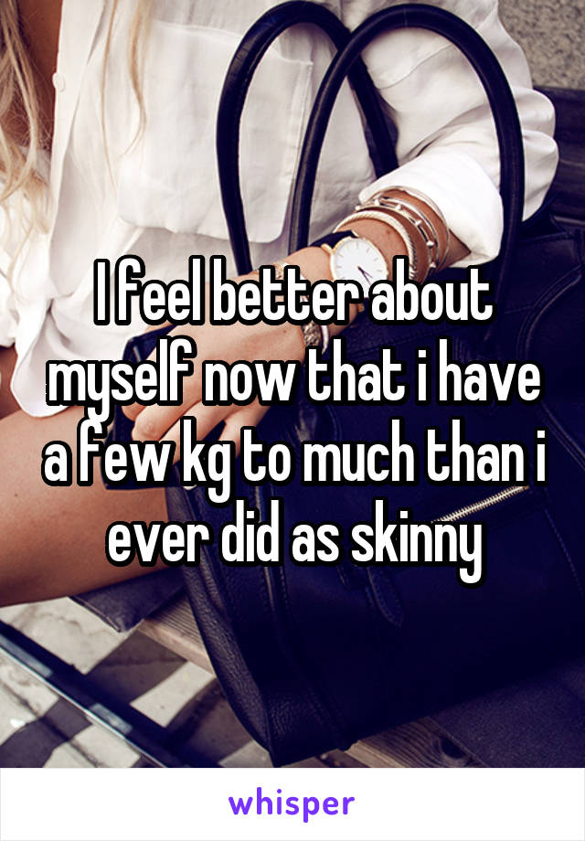 I feel better about myself now that i have a few kg to much than i ever did as skinny