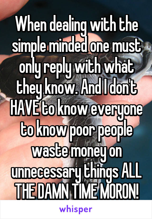 When dealing with the simple minded one must only reply with what they know. And I don't HAVE to know everyone to know poor people waste money on unnecessary things ALL THE DAMN TIME MORON!